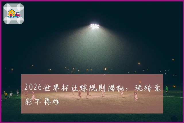 2026世界杯让球规则揭秘，玩转竞彩不再难